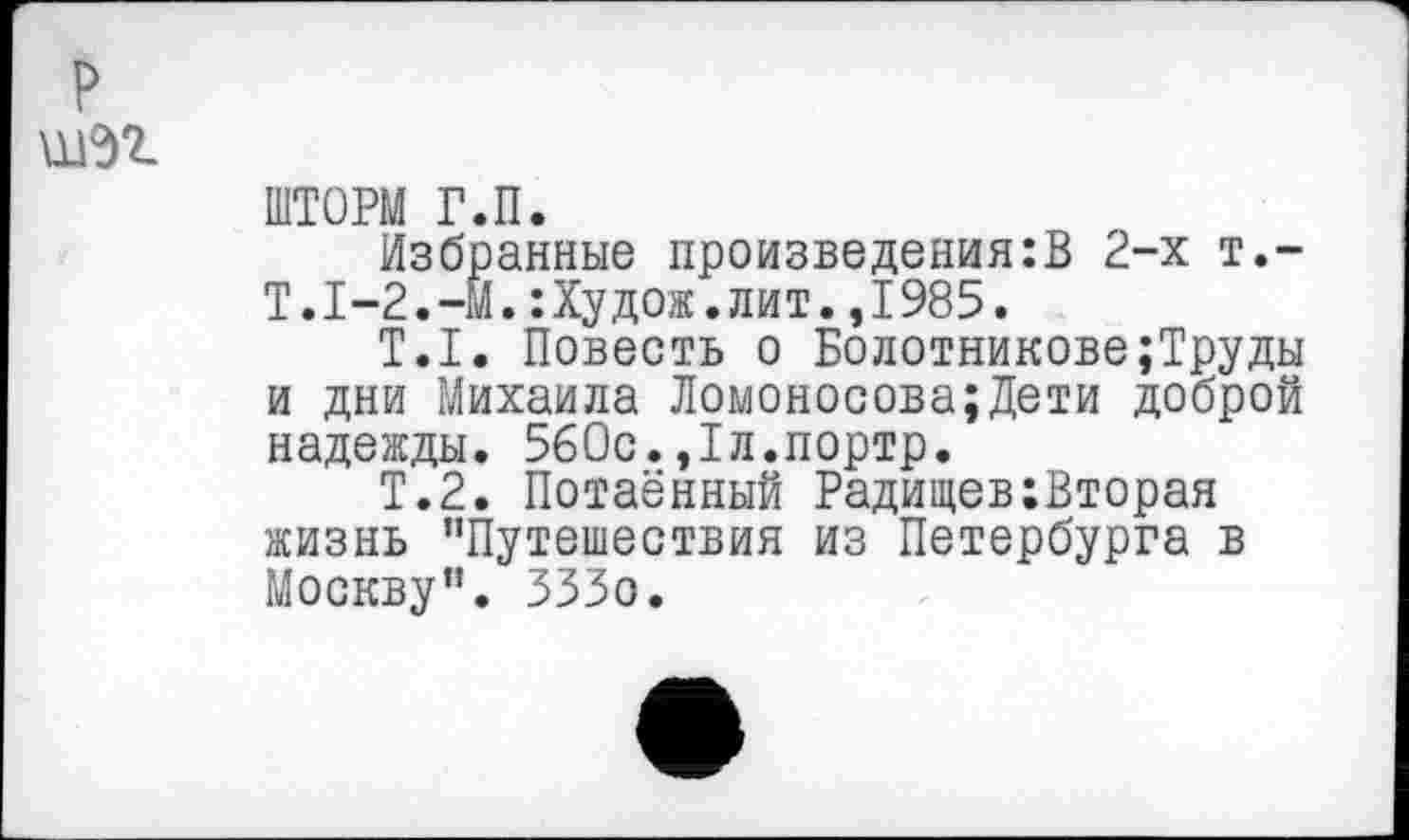 ﻿ШТОРМ Р.П.
Избранные произведения:В 2-х т.-Т.1-2.-М.:Худож.лит.,1985.
Т.1. Повесть о Болотникове;Труды и дни Михаила Ломоносова;Дети доброй надежды. 560с.,1л.портр.
Т.2. Потаённый Радищев:Вторая жизнь "Путешествия из Петербурга в Москву". ЗЗЗо.